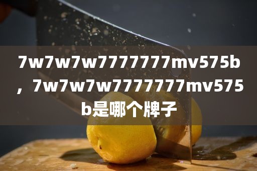 7w7w7w7777777mv575b，7w7w7w7777777mv575b是哪个牌子