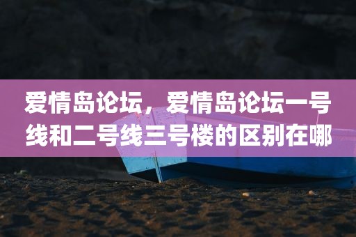 爱情岛论坛，爱情岛论坛一号线和二号线三号楼的区别在哪