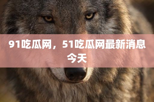 91吃瓜网，51吃瓜网最新消息今天
