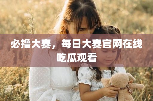 必撸大赛，每日大赛官网在线吃瓜观看