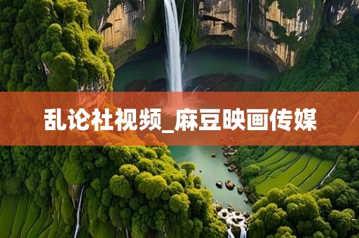 乱论社视频_麻豆映画传媒