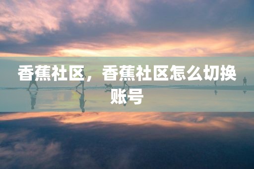 香蕉社区，香蕉社区怎么切换账号