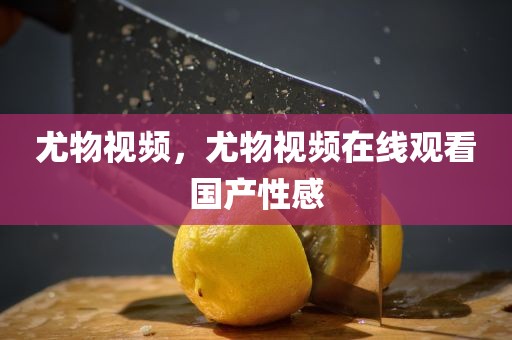 尤物视频，尤物视频在线观看国产性感