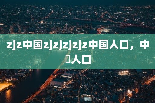 zjz中国zjzjzjzjz中国人口，中囯人口