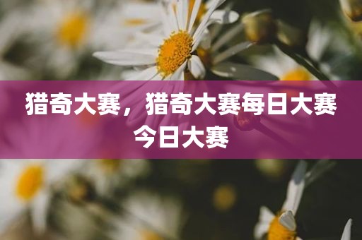 猎奇大赛，猎奇大赛每日大赛今日大赛