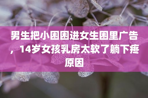 男生把小困困进女生困里广告，14岁女孩乳房太软了躺下疼原因