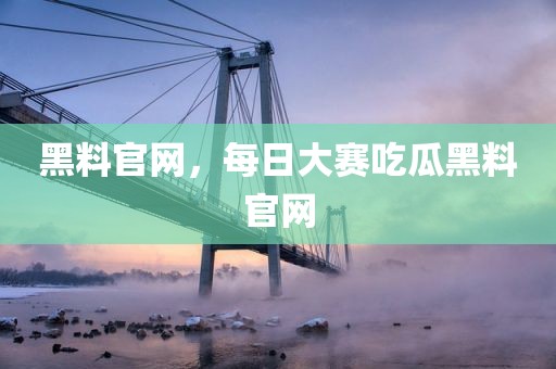 黑料官网，每日大赛吃瓜黑料官网