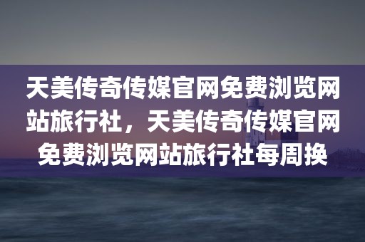 天美传奇传媒官网免费浏览网站旅行社，天美传奇传媒官网免费浏览网站旅行社每周换