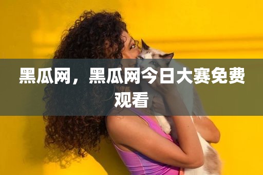黑瓜网，黑瓜网今日大赛免费观看