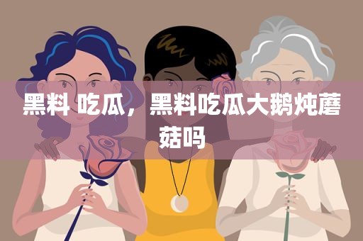 黑料 吃瓜，黑料吃瓜大鹅炖蘑菇吗