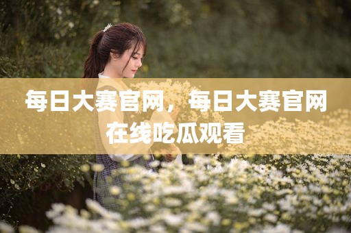 每日大赛官网，每日大赛官网在线吃瓜观看