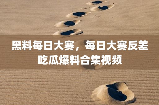 黑料每日大赛，每日大赛反差吃瓜爆料合集视频