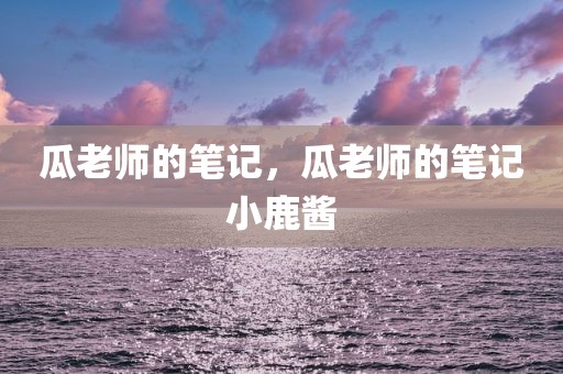 瓜老师的笔记，瓜老师的笔记小鹿酱