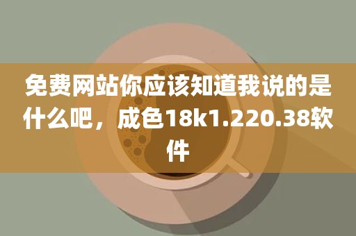 免费网站你应该知道我说的是什么吧，成色18k1.220.38软件
