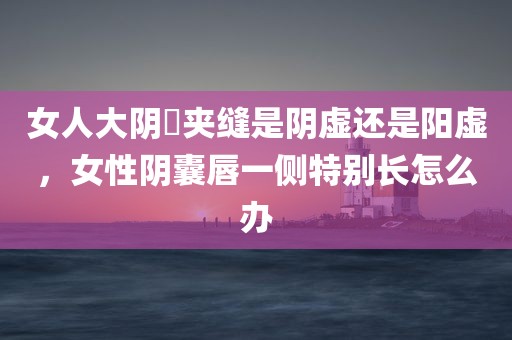 女人大阴脣夹缝是阴虚还是阳虚，女性阴囊唇一侧特别长怎么办