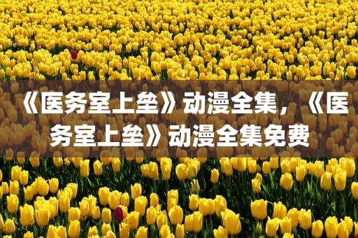 《医务室上垒》动漫全集，《医务室上垒》动漫全集免费