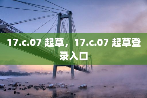 17.c.07 起草，17.c.07 起草登录入口