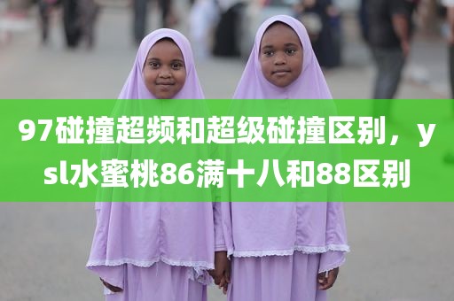 97碰撞超频和超级碰撞区别，ysl水蜜桃86满十八和88区别