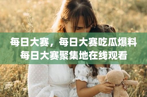 每日大赛，每日大赛吃瓜爆料每日大赛聚集地在线观看