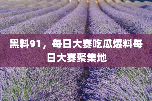 黑料91，每日大赛吃瓜爆料每日大赛聚集地