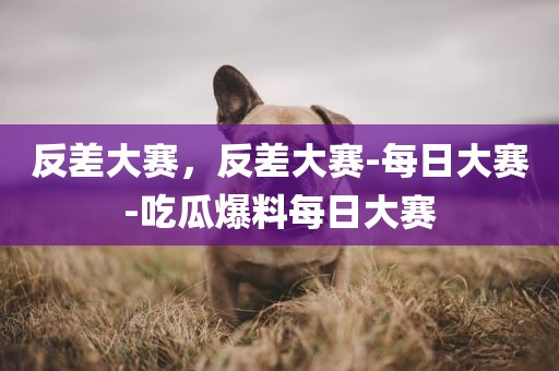 反差大赛，反差大赛-每日大赛-吃瓜爆料每日大赛