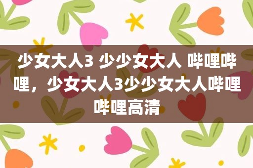 少女大人3 少少女大人 哔哩哔哩，少女大人3少少女大人哔哩哔哩高清