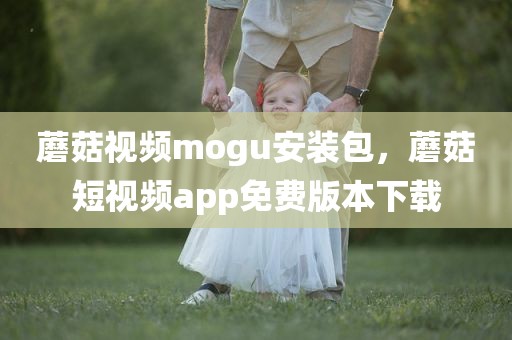 蘑菇视频mogu安装包，蘑菇短视频app免费版本下载