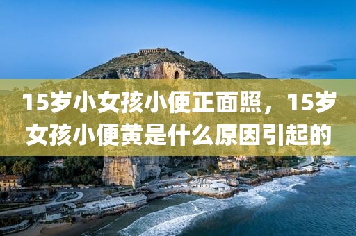 15岁小女孩小便正面照，15岁女孩小便黄是什么原因引起的