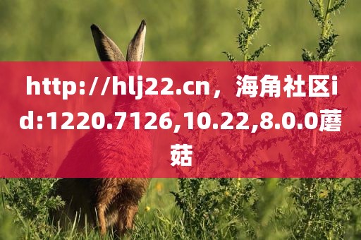 http://hlj22.cn，海角社区id:1220.7126,10.22,8.0.0蘑菇