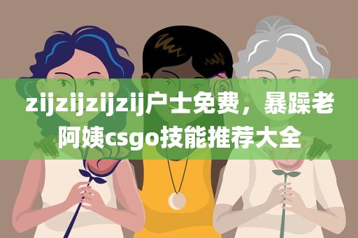 zijzijzijzij户士免费，暴躁老阿姨csgo技能推荐大全