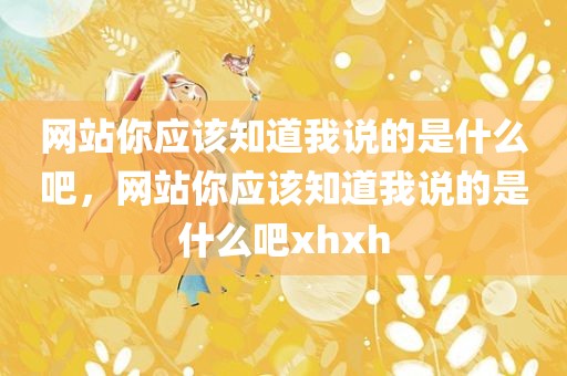 网站你应该知道我说的是什么吧，网站你应该知道我说的是什么吧xhxh