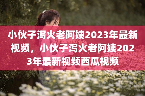 小伙子泻火老阿姨2023年最新视频，小伙子泻火老阿姨2023年最新视频西瓜视频