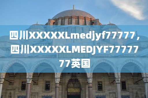 四川XXXXXLmedjyf77777，四川XXXXXLMEDJYF7777777英国
