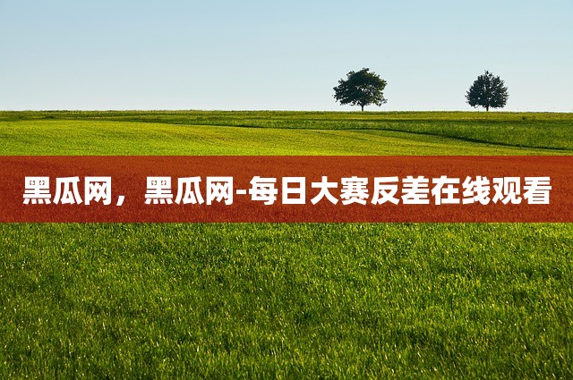 黑瓜网，黑瓜网-每日大赛反差在线观看