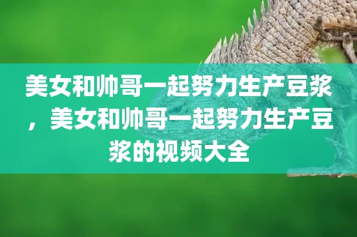美女和帅哥一起努力生产豆浆，美女和帅哥一起努力生产豆浆的视频大全