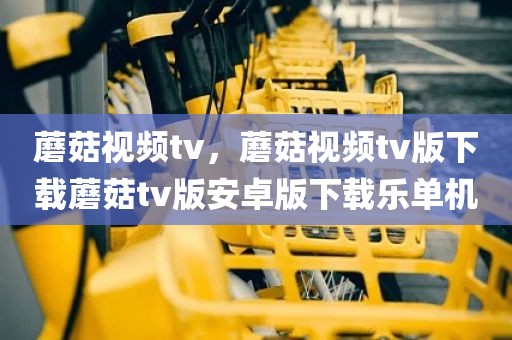 蘑菇视频tv，蘑菇视频tv版下载蘑菇tv版安卓版下载乐单机