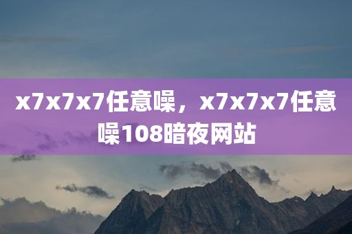 x7x7x7任意噪，x7x7x7任意噪108暗夜网站