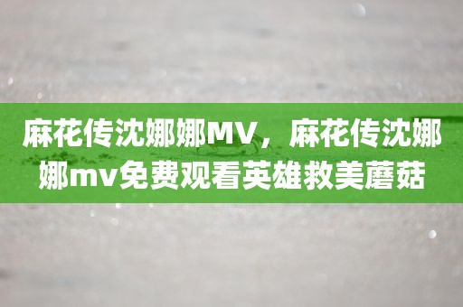 麻花传沈娜娜MV，麻花传沈娜娜mv免费观看英雄救美蘑菇