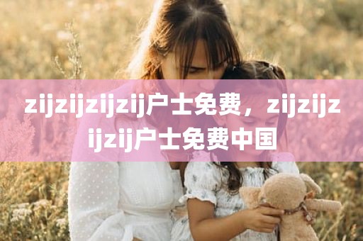 zijzijzijzij户士免费，zijzijzijzij户士免费中国