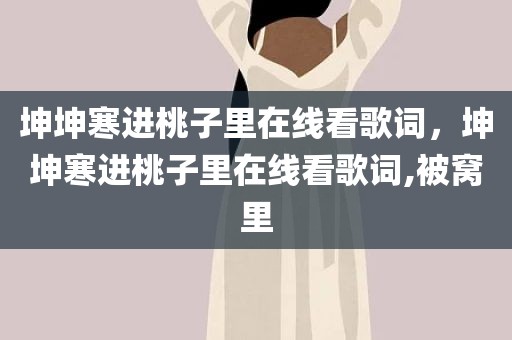 坤坤寒进桃子里在线看歌词，坤坤寒进桃子里在线看歌词,被窝里