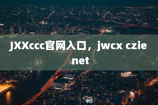 JXXccc官网入口，jwcx czie net