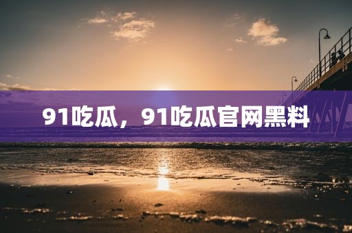91吃瓜，91吃瓜官网黑料