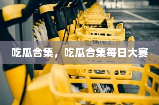 吃瓜合集，吃瓜合集每日大赛