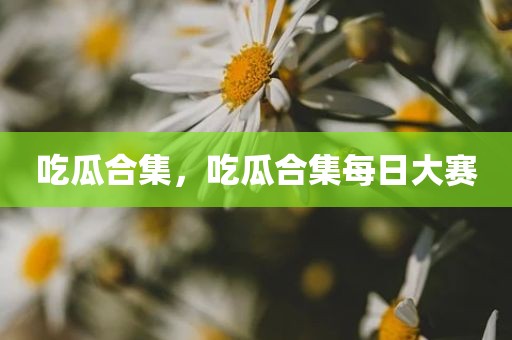 吃瓜合集，吃瓜合集每日大赛