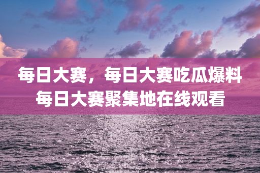 每日大赛，每日大赛吃瓜爆料每日大赛聚集地在线观看