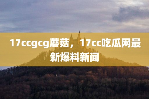 17ccgcg蘑菇，17cc吃瓜网最新爆料新闻
