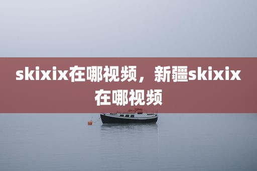 skixix在哪视频，新疆skixix在哪视频