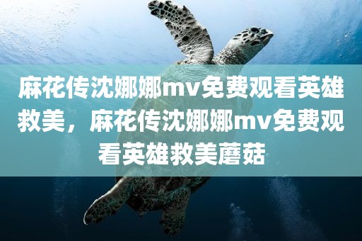 麻花传沈娜娜mv免费观看英雄救美，麻花传沈娜娜mv免费观看英雄救美蘑菇