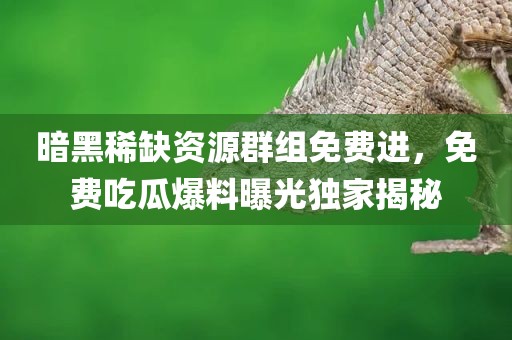 暗黑稀缺资源群组免费进，免费吃瓜爆料曝光独家揭秘
