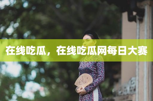在线吃瓜，在线吃瓜网每日大赛